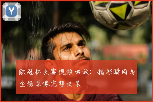 欧冠杯决赛视频回放：精彩瞬间与全场录像完整收录