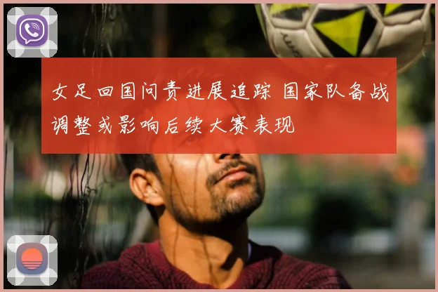 女足回国问责进展追踪 国家队备战调整或影响后续大赛表现