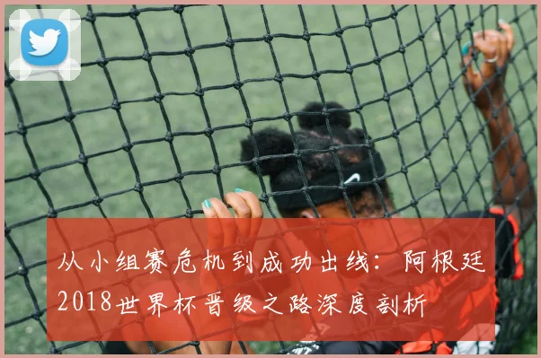 从小组赛危机到成功出线：阿根廷2018世界杯晋级之路深度剖析
