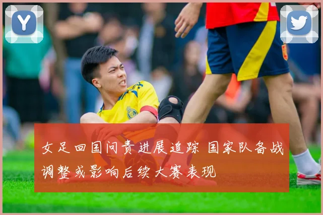 女足回国问责进展追踪 国家队备战调整或影响后续大赛表现