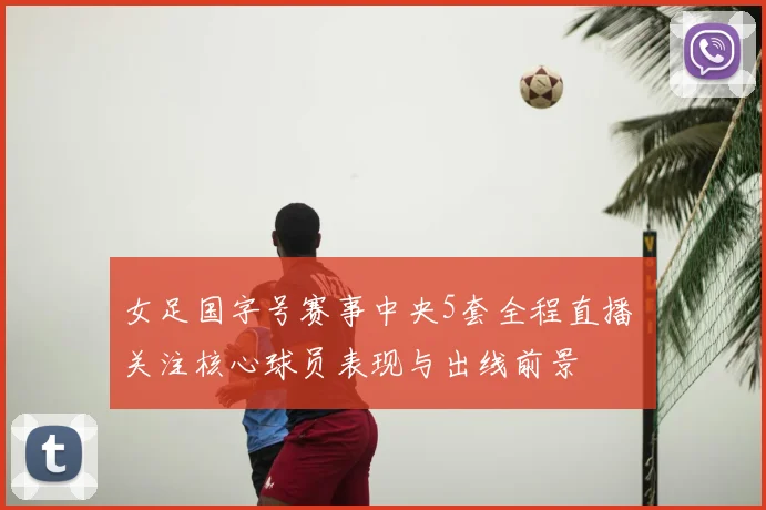 女足国字号赛事中央5套全程直播 关注核心球员表现与出线前景