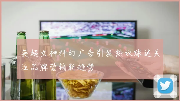 英超女神科幻广告引发热议球迷关注品牌营销新趋势