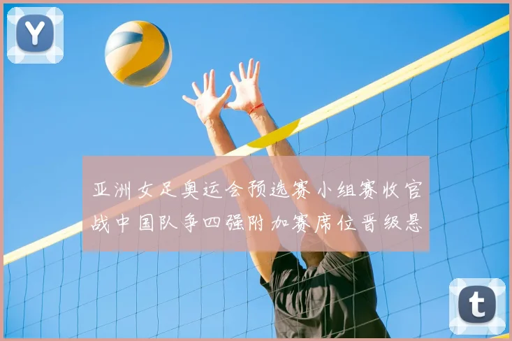 亚洲女足奥运会预选赛小组赛收官战中国队争四强附加赛席位晋级悬念