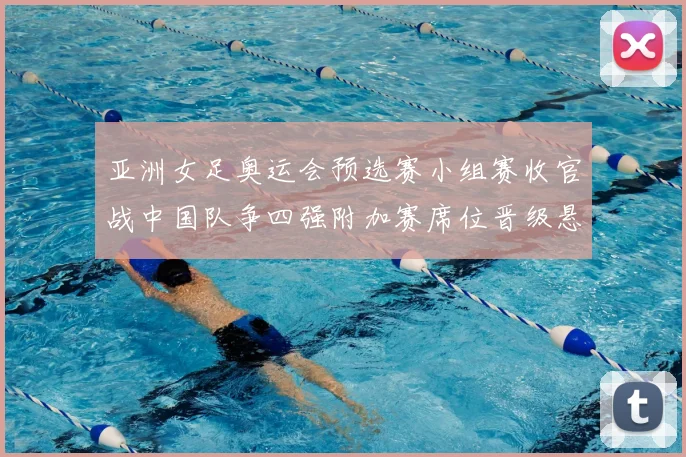 亚洲女足奥运会预选赛小组赛收官战中国队争四强附加赛席位晋级悬念